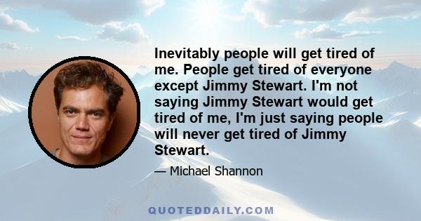 Inevitably people will get tired of me. People get tired of everyone except Jimmy Stewart. I'm not saying Jimmy Stewart would get tired of me, I'm just saying people will never get tired of Jimmy Stewart.