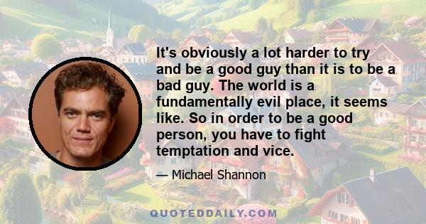 It's obviously a lot harder to try and be a good guy than it is to be a bad guy. The world is a fundamentally evil place, it seems like. So in order to be a good person, you have to fight temptation and vice.