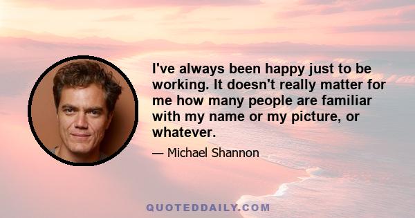 I've always been happy just to be working. It doesn't really matter for me how many people are familiar with my name or my picture, or whatever.