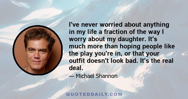 I've never worried about anything in my life a fraction of the way I worry about my daughter. It's much more than hoping people like the play you're in, or that your outfit doesn't look bad. It's the real deal.