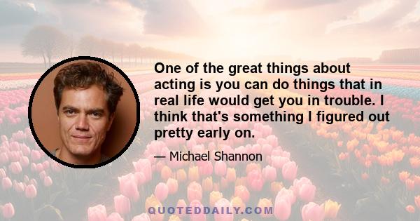 One of the great things about acting is you can do things that in real life would get you in trouble. I think that's something I figured out pretty early on.