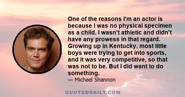 One of the reasons I'm an actor is because I was no physical specimen as a child. I wasn't athletic and didn't have any prowess in that regard. Growing up in Kentucky, most little boys were trying to get into sports,