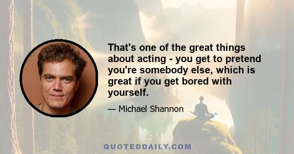 That's one of the great things about acting - you get to pretend you're somebody else, which is great if you get bored with yourself.