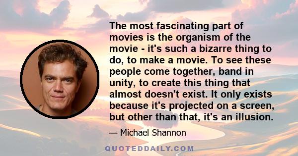 The most fascinating part of movies is the organism of the movie - it's such a bizarre thing to do, to make a movie. To see these people come together, band in unity, to create this thing that almost doesn't exist. It