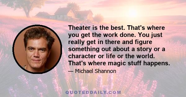 Theater is the best. That's where you get the work done. You just really get in there and figure something out about a story or a character or life or the world. That's where magic stuff happens.