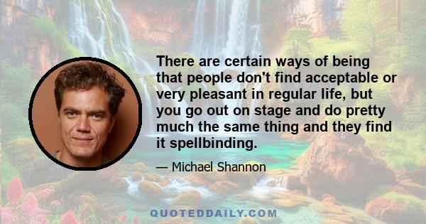 There are certain ways of being that people don't find acceptable or very pleasant in regular life, but you go out on stage and do pretty much the same thing and they find it spellbinding.