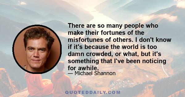 There are so many people who make their fortunes of the misfortunes of others. I don't know if it's because the world is too damn crowded, or what, but it's something that I've been noticing for awhile.