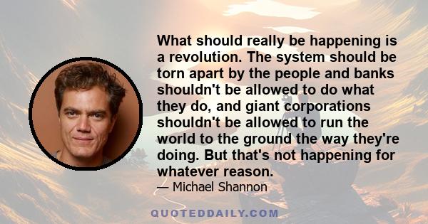 What should really be happening is a revolution. The system should be torn apart by the people and banks shouldn't be allowed to do what they do, and giant corporations shouldn't be allowed to run the world to the