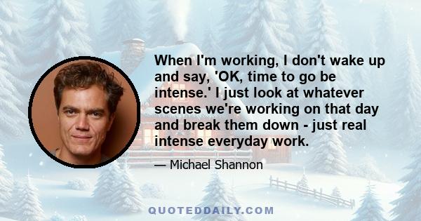 When I'm working, I don't wake up and say, 'OK, time to go be intense.' I just look at whatever scenes we're working on that day and break them down - just real intense everyday work.