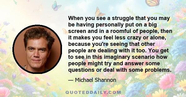 When you see a struggle that you may be having personally put on a big screen and in a roomful of people, then it makes you feel less crazy or alone, because you're seeing that other people are dealing with it too. You