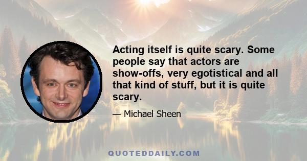 Acting itself is quite scary. Some people say that actors are show-offs, very egotistical and all that kind of stuff, but it is quite scary.