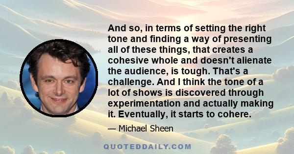 And so, in terms of setting the right tone and finding a way of presenting all of these things, that creates a cohesive whole and doesn't alienate the audience, is tough. That's a challenge. And I think the tone of a