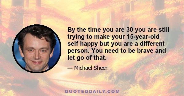 By the time you are 30 you are still trying to make your 15-year-old self happy but you are a different person. You need to be brave and let go of that.