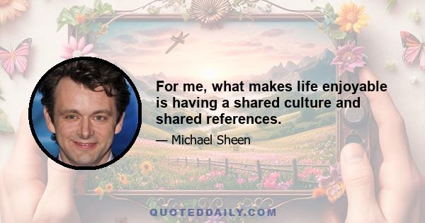 For me, what makes life enjoyable is having a shared culture and shared references.