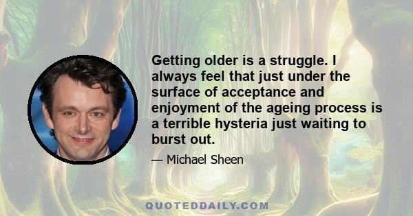 Getting older is a struggle. I always feel that just under the surface of acceptance and enjoyment of the ageing process is a terrible hysteria just waiting to burst out.