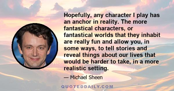 Hopefully, any character I play has an anchor in reality. The more fantastical characters, or fantastical worlds that they inhabit are really fun and allow you, in some ways, to tell stories and reveal things about our