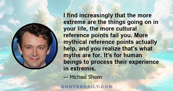 I find increasingly that the more extreme are the things going on in your life, the more cultural reference points fail you. More mythical reference points actually help, and you realize that's what myths are for. It's