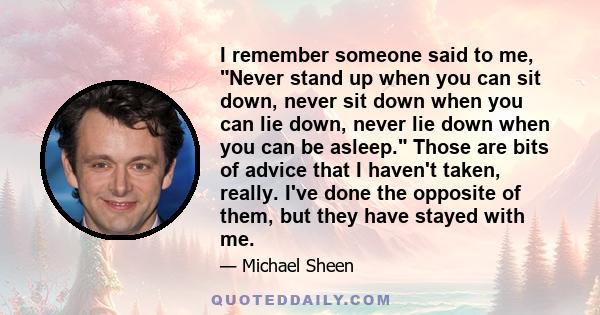 I remember someone said to me, Never stand up when you can sit down, never sit down when you can lie down, never lie down when you can be asleep. Those are bits of advice that I haven't taken, really. I've done the