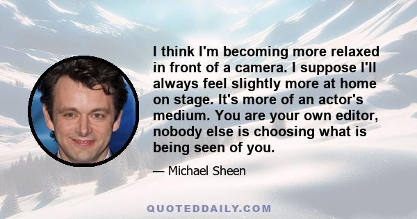 I think I'm becoming more relaxed in front of a camera. I suppose I'll always feel slightly more at home on stage. It's more of an actor's medium. You are your own editor, nobody else is choosing what is being seen of