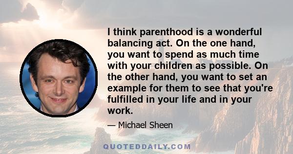 I think parenthood is a wonderful balancing act. On the one hand, you want to spend as much time with your children as possible. On the other hand, you want to set an example for them to see that you're fulfilled in