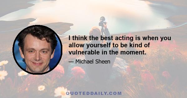 I think the best acting is when you allow yourself to be kind of vulnerable in the moment.