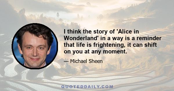 I think the story of 'Alice in Wonderland' in a way is a reminder that life is frightening, it can shift on you at any moment.