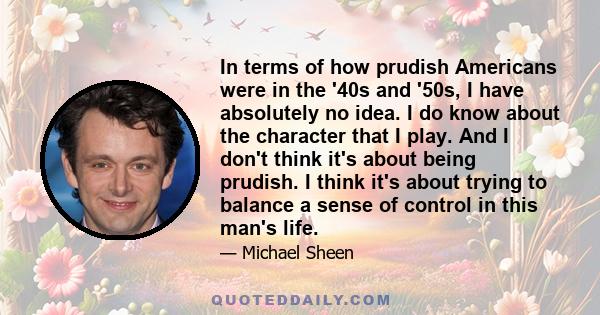 In terms of how prudish Americans were in the '40s and '50s, I have absolutely no idea. I do know about the character that I play. And I don't think it's about being prudish. I think it's about trying to balance a sense 