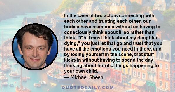 In the case of two actors connecting with each other and trusting each other, our bodies have memories without us having to consciously think about it, so rather than think, Oh, I must think about my daughter dying, you 