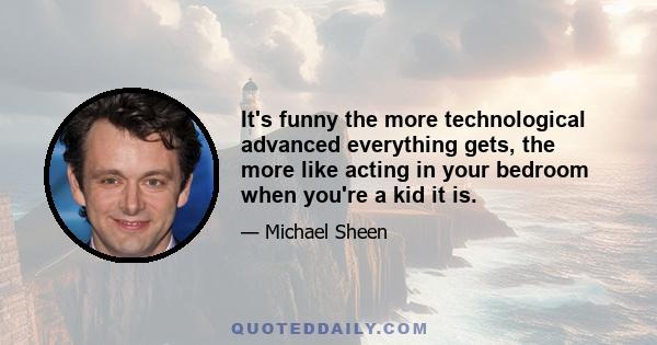 It's funny the more technological advanced everything gets, the more like acting in your bedroom when you're a kid it is.