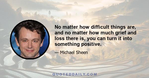 No matter how difficult things are, and no matter how much grief and loss there is, you can turn it into something positive.