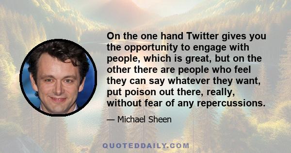 On the one hand Twitter gives you the opportunity to engage with people, which is great, but on the other there are people who feel they can say whatever they want, put poison out there, really, without fear of any