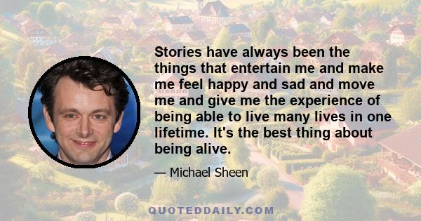 Stories have always been the things that entertain me and make me feel happy and sad and move me and give me the experience of being able to live many lives in one lifetime. It's the best thing about being alive.