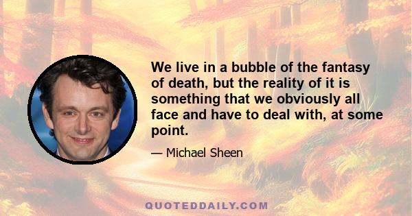 We live in a bubble of the fantasy of death, but the reality of it is something that we obviously all face and have to deal with, at some point.