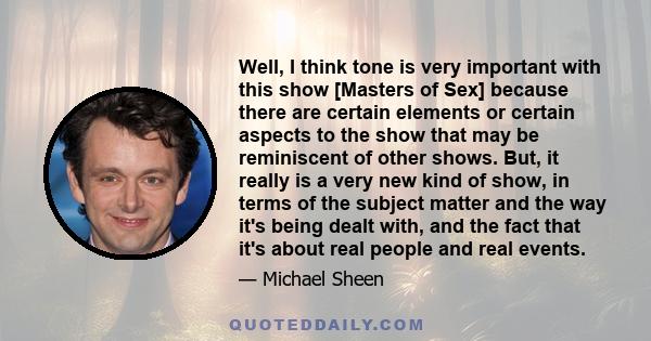 Well, I think tone is very important with this show [Masters of Sex] because there are certain elements or certain aspects to the show that may be reminiscent of other shows. But, it really is a very new kind of show,