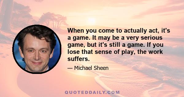 When you come to actually act, it's a game. It may be a very serious game, but it's still a game. If you lose that sense of play, the work suffers.