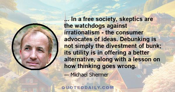 ... In a free society, skeptics are the watchdogs against irrationalism - the consumer advocates of ideas. Debunking is not simply the divestment of bunk; its utility is in offering a better alternative, along with a