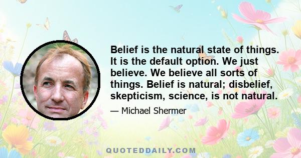 Belief is the natural state of things. It is the default option. We just believe. We believe all sorts of things. Belief is natural; disbelief, skepticism, science, is not natural.