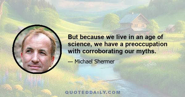 But because we live in an age of science, we have a preoccupation with corroborating our myths.