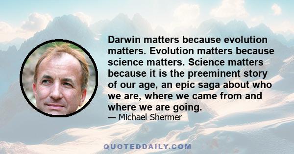 Darwin matters because evolution matters. Evolution matters because science matters. Science matters because it is the preeminent story of our age, an epic saga about who we are, where we came from and where we are