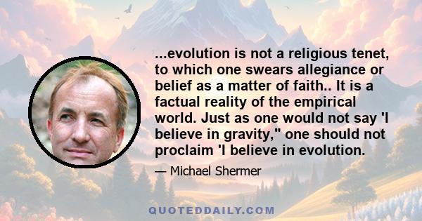 ...evolution is not a religious tenet, to which one swears allegiance or belief as a matter of faith.. It is a factual reality of the empirical world. Just as one would not say 'I believe in gravity, one should not