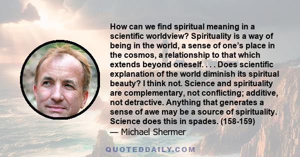 How can we find spiritual meaning in a scientific worldview? Spirituality is a way of being in the world, a sense of one’s place in the cosmos, a relationship to that which extends beyond oneself. . . . Does scientific