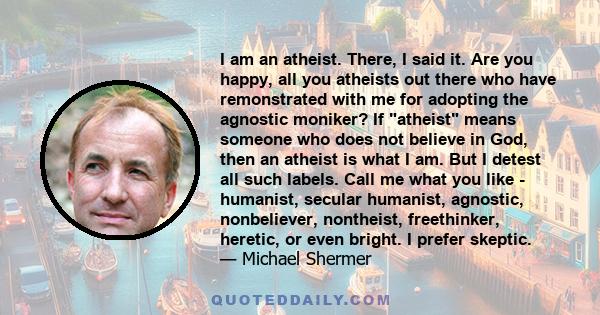 I am an atheist. There, I said it. Are you happy, all you atheists out there who have remonstrated with me for adopting the agnostic moniker? If atheist means someone who does not believe in God, then an atheist is what 