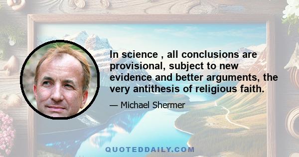 In science , all conclusions are provisional, subject to new evidence and better arguments, the very antithesis of religious faith.