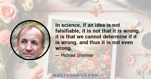 In science, if an idea is not falsifiable, it is not that it is wrong, it is that we cannot determine if it is wrong, and thus it is not even wrong.