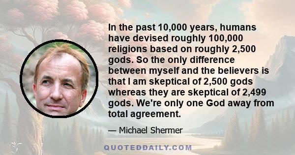 In the past 10,000 years, humans have devised roughly 100,000 religions based on roughly 2,500 gods. So the only difference between myself and the believers is that I am skeptical of 2,500 gods whereas they are