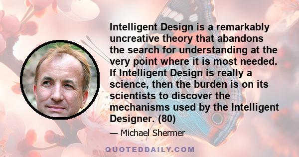 Intelligent Design is a remarkably uncreative theory that abandons the search for understanding at the very point where it is most needed. If Intelligent Design is really a science, then the burden is on its scientists