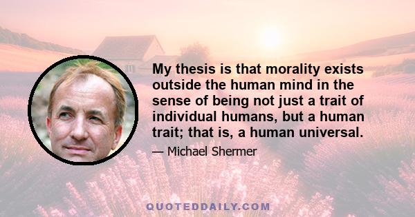 My thesis is that morality exists outside the human mind in the sense of being not just a trait of individual humans, but a human trait; that is, a human universal.