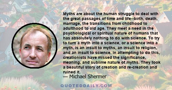 Myths are about the human struggle to deal with the great passages of time and life--birth, death, marriage, the transitions from childhood to adulthood to old age. They meet a need in the psychological or spiritual