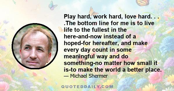 Play hard, work hard, love hard. . . .The bottom line for me is to live life to the fullest in the here-and-now instead of a hoped-for hereafter, and make every day count in some meaningful way and do something-no