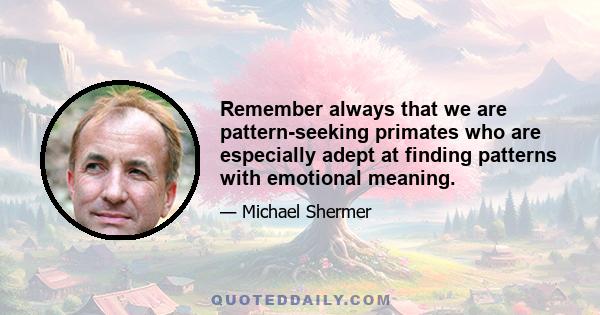 Remember always that we are pattern-seeking primates who are especially adept at finding patterns with emotional meaning.